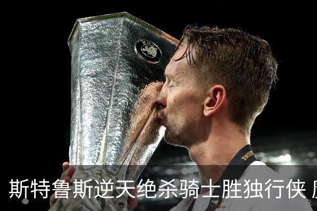 斯特鲁斯逆天绝杀骑士胜独行侠 魔术大胜篮网