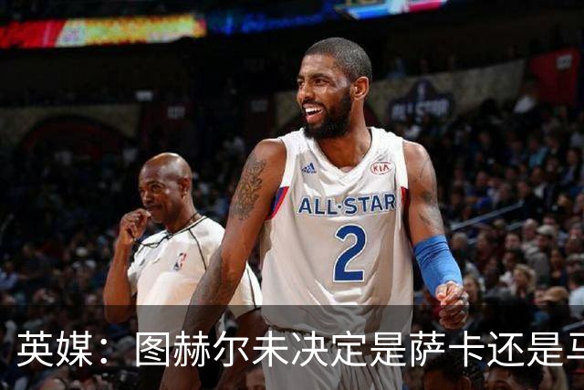 英媒：图赫尔未决定是萨卡还是马杜埃凯首发，中卫斯通斯搭孔萨